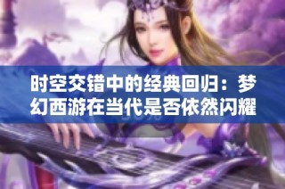 时空交错中的经典回归：梦幻西游在当代是否依然闪耀辉煌