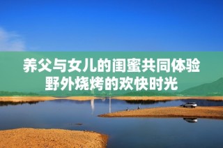 养父与女儿的闺蜜共同体验野外烧烤的欢快时光