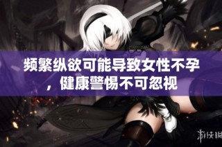 频繁纵欲可能导致女性不孕，健康警惕不可忽视