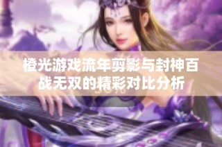 橙光游戏流年剪影与封神百战无双的精彩对比分析