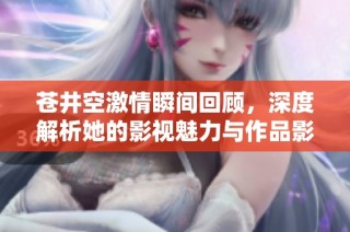 苍井空激情瞬间回顾，深度解析她的影视魅力与作品影响力