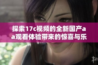 探索17c视频的全新国产aa观看体验带来的惊喜与乐趣