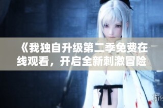 《我独自升级第二季免费在线观看，开启全新刺激冒险旅程》