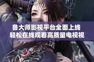 鲁大师影视平台全面上线 轻松在线观看高质量电视视频内容