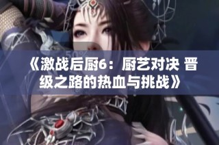 《激战后厨6：厨艺对决 晋级之路的热血与挑战》