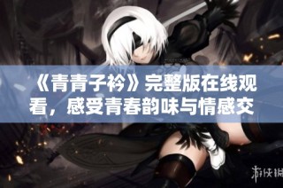 《青青子衿》完整版在线观看，感受青春韵味与情感交织的精彩旅程