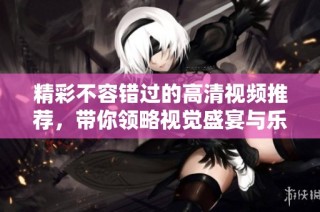 精彩不容错过的高清视频推荐，带你领略视觉盛宴与乐趣