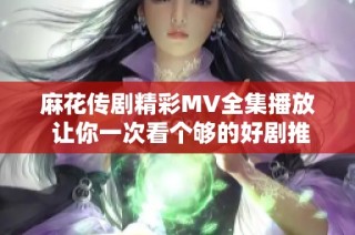 麻花传剧精彩MV全集播放 让你一次看个够的好剧推荐