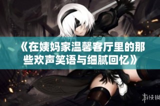 《在姨妈家温馨客厅里的那些欢声笑语与细腻回忆》