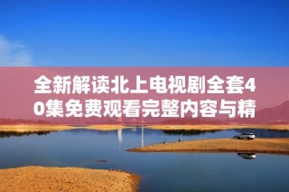 全新解读北上电视剧全套40集免费观看完整内容与精彩剧情分析