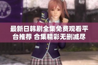 最新日韩剧全集免费观看平台推荐 合集精彩无删减尽在这里