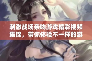刺激战场亲吻游戏精彩视频集锦，带你体验不一样的游戏乐趣