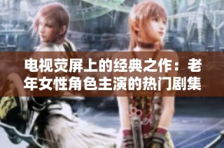电视荧屏上的经典之作：老年女性角色主演的热门剧集推荐大全