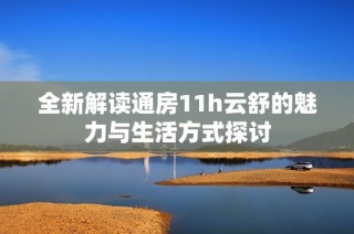 全新解读通房11h云舒的魅力与生活方式探讨
