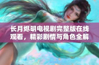 长月烬明电视剧完整版在线观看，精彩剧情与角色全解析尽在其中