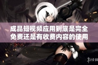成品短视频应用到底是完全免费还是有收费内容的使用说明