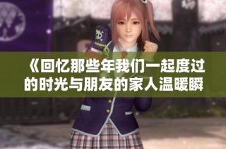 《回忆那些年我们一起度过的时光与朋友的家人温暖瞬间》
