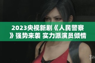2023央视新剧《人民警察》强势来袭 实力派演员倾情加盟引期待