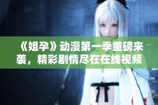 《姐孕》动漫第一季重磅来袭，精彩剧情尽在在线视频观看中！
