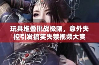 玩具堆叠挑战极限，意外失控引发搞笑失禁视频大赏