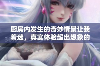 厨房内发生的奇妙情景让我着迷，真实体验超出想象的快感