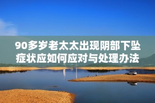 90多岁老太太出现阴部下坠症状应如何应对与处理办法建议
