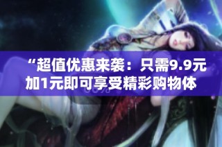“超值优惠来袭：只需9.9元加1元即可享受精彩购物体验”