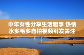 中年女性分享生活趣事 热情水多毛多自拍视频引发关注