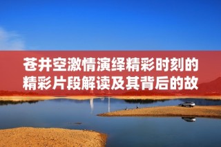 苍井空激情演绎精彩时刻的精彩片段解读及其背后的故事