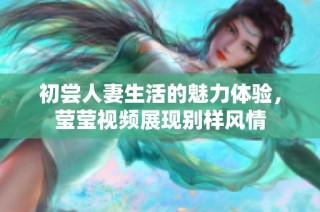 初尝人妻生活的魅力体验，莹莹视频展现别样风情