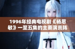 1996年经典电视剧《杨思敏》一至五集的主要演员阵容揭晓