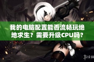 我的电脑配置能否流畅玩绝地求生？需要升级CPU吗？