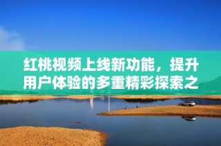 红桃视频上线新功能，提升用户体验的多重精彩探索之旅