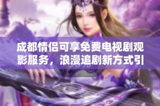 成都情侣可享免费电视剧观影服务，浪漫追剧新方式引发关注