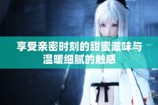 享受亲密时刻的甜蜜滋味与温暖细腻的触感