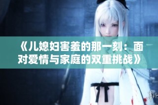 《儿媳妇害羞的那一刻：面对爱情与家庭的双重挑战》