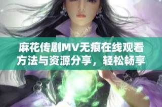 麻花传剧MV无痕在线观看方法与资源分享，轻松畅享精彩内容