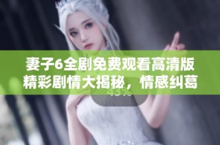 妻子6全剧免费观看高清版精彩剧情大揭秘，情感纠葛引人入胜