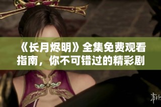 《长月烬明》全集免费观看指南，你不可错过的精彩剧集体验