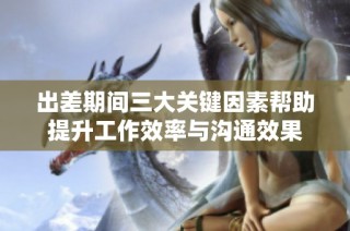 出差期间三大关键因素帮助提升工作效率与沟通效果