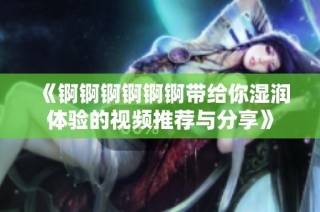 《锕锕锕锕锕锕带给你湿润体验的视频推荐与分享》