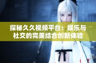 探秘久久视频平台：娱乐与社交的完美结合创新体验
