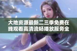 大地资源最新二三季免费在线观看高清流畅播放服务全新上线