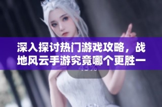 深入探讨热门游戏攻略，战地风云手游究竟哪个更胜一筹