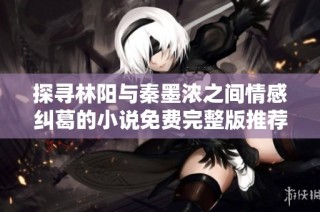 探寻林阳与秦墨浓之间情感纠葛的小说免费完整版推荐