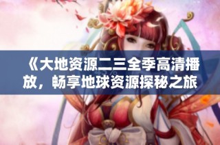 《大地资源二三全季高清播放，畅享地球资源探秘之旅》