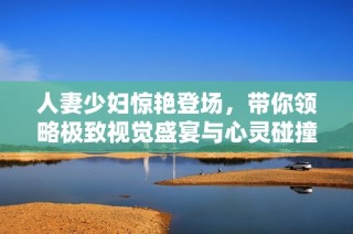 人妻少妇惊艳登场，带你领略极致视觉盛宴与心灵碰撞
