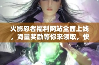 火影忍者福利网站全面上线，海量奖励等你来领取，快来参与吧