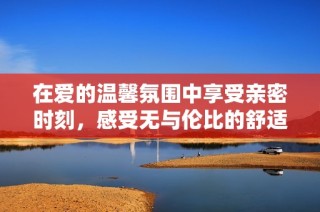 在爱的温馨氛围中享受亲密时刻，感受无与伦比的舒适体验