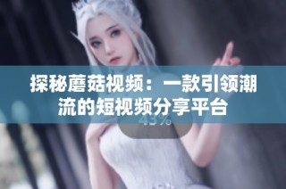 探秘蘑菇视频：一款引领潮流的短视频分享平台